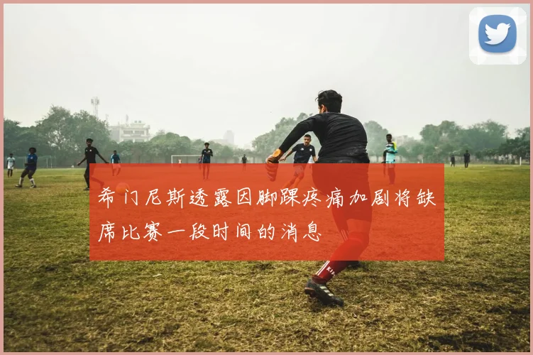希门尼斯透露因脚踝疼痛加剧将缺席比赛一段时间的消息