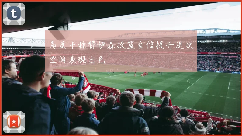 乌度卡称赞伊森投篮自信提升进攻空间表现出色