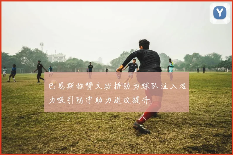 巴恩斯称赞文班拼劲为球队注入活力吸引防守助力进攻提升