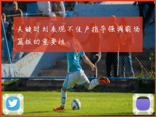 关键时刻表现不佳卢指导强调前场篮板的重要性