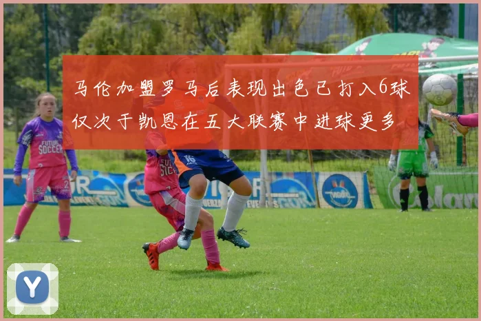 马伦加盟罗马后表现出色已打入6球仅次于凯恩在五大联赛中进球更多
