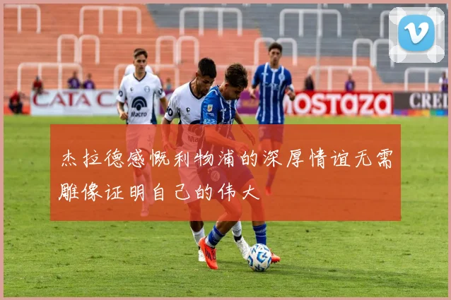 杰拉德感慨利物浦的深厚情谊无需雕像证明自己的伟大