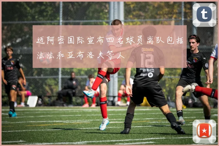 迈阿密国际宣布四名球员离队包括法法和亚布洛夫等人