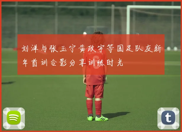 刘洋与张玉宁黄政宇等国足队友新年首训合影分享训练时光