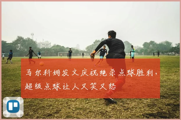 马尔科姆发文庆祝绝杀点球胜利，超级点球让人又笑又怒