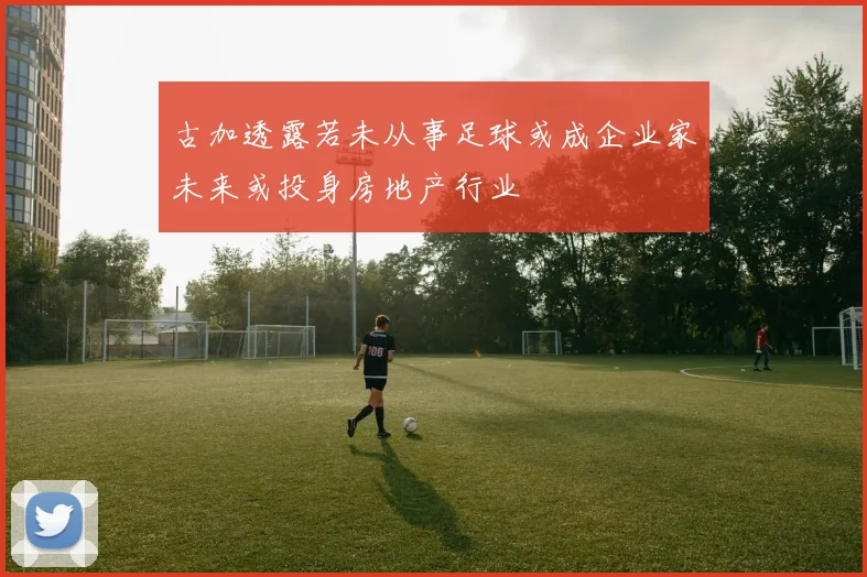 古加透露若未从事足球或成企业家未来或投身房地产行业