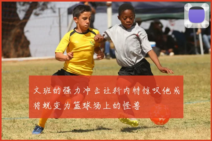 文班的强力冲击让科内特惊叹他或将蜕变为篮球场上的怪兽