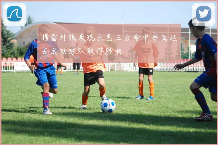 穆雷外线表现出色三分命中率高达五成助球队取得胜利