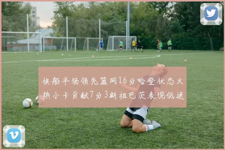 快船半场领先篮网16分哈登状态火热小卡贡献7分3断祖巴茨表现低迷