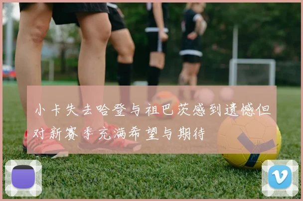 小卡失去哈登与祖巴茨感到遗憾但对新赛季充满希望与期待