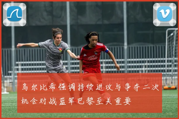 乌尔比希强调持续进攻与争夺二次机会对战蓝军巴黎至关重要