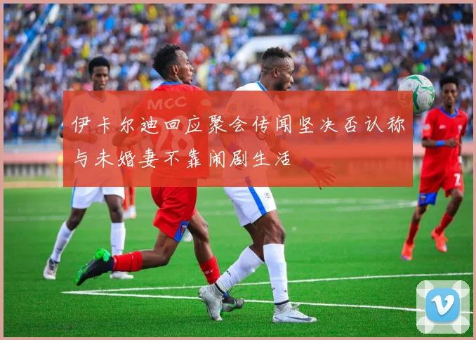 伊卡尔迪回应聚会传闻坚决否认称与未婚妻不靠闹剧生活