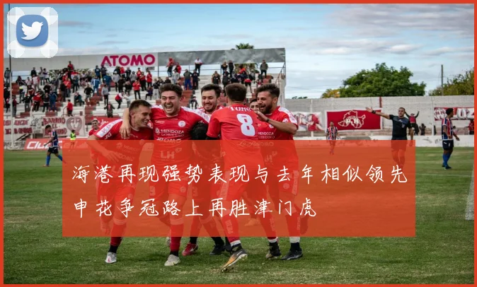 海港再现强势表现与去年相似领先申花争冠路上再胜津门虎