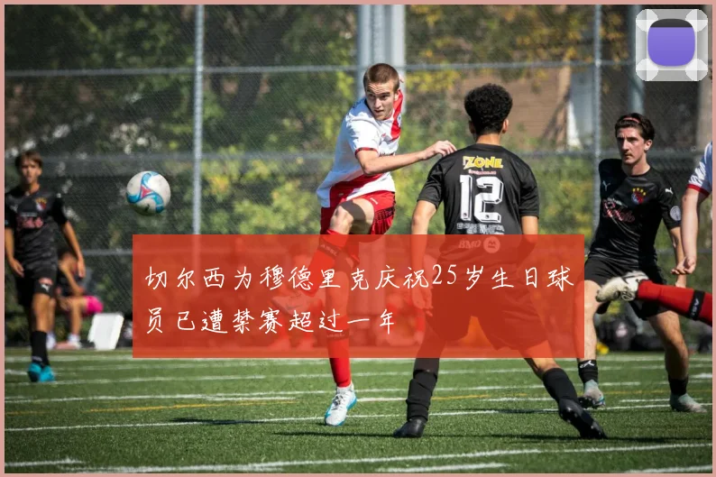 切尔西为穆德里克庆祝25岁生日球员已遭禁赛超过一年