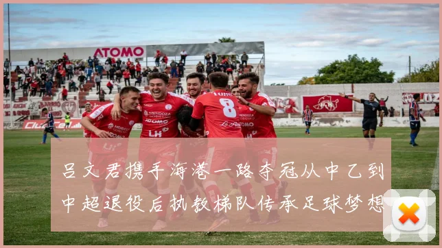 吕文君携手海港一路夺冠从中乙到中超退役后执教梯队传承足球梦想