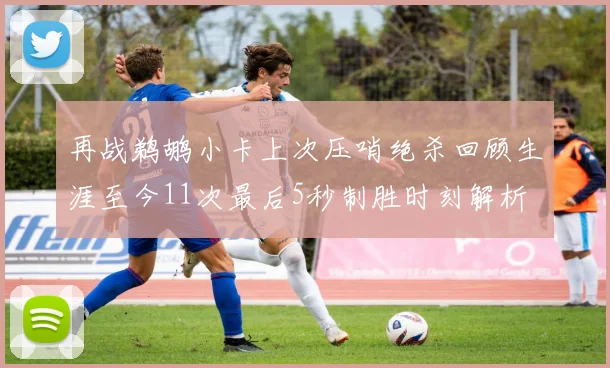 再战鹈鹕小卡上次压哨绝杀回顾生涯至今11次最后5秒制胜时刻解析