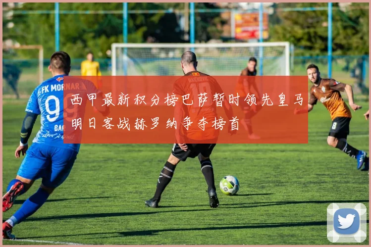西甲最新积分榜巴萨暂时领先皇马明日客战赫罗纳争夺榜首