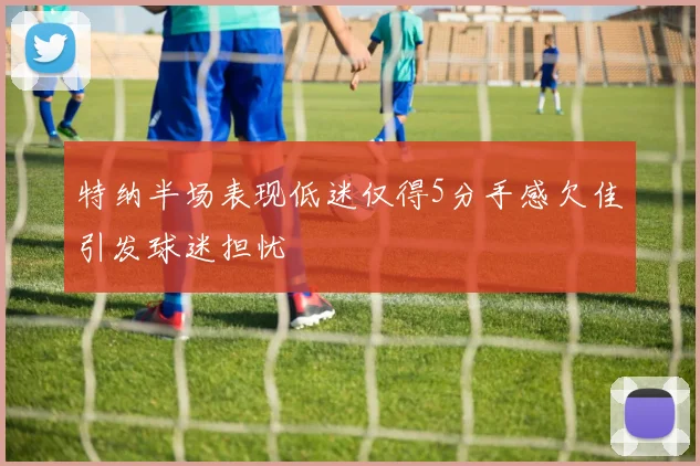 特纳半场表现低迷仅得5分手感欠佳引发球迷担忧