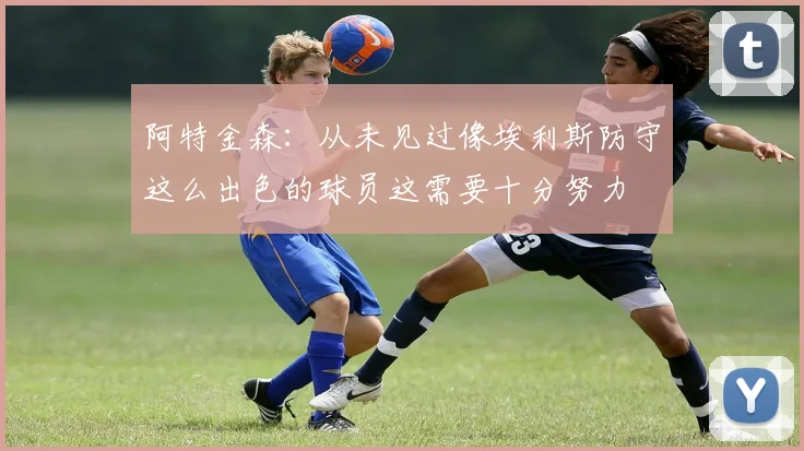 阿特金森：从未见过像埃利斯防守这么出色的球员这需要十分努力