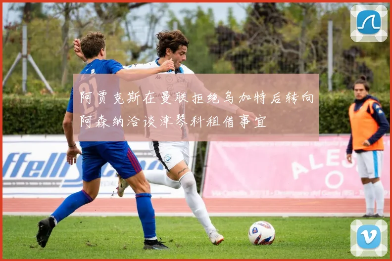 阿贾克斯在曼联拒绝乌加特后转向阿森纳洽谈津琴科租借事宜