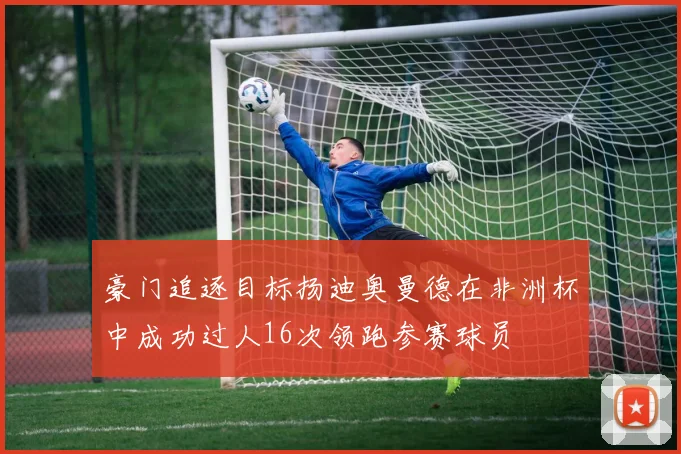 豪门追逐目标扬迪奥曼德在非洲杯中成功过人16次领跑参赛球员