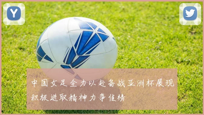 中国女足全力以赴备战亚洲杯展现积极进取精神力争佳绩
