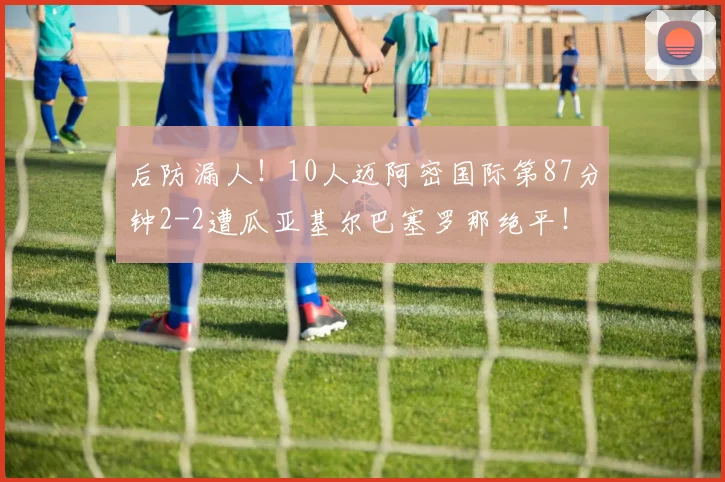 后防漏人！10人迈阿密国际第87分钟2-2遭瓜亚基尔巴塞罗那绝平！