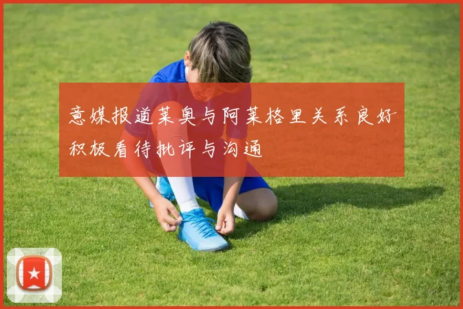 意媒报道莱奥与阿莱格里关系良好积极看待批评与沟通
