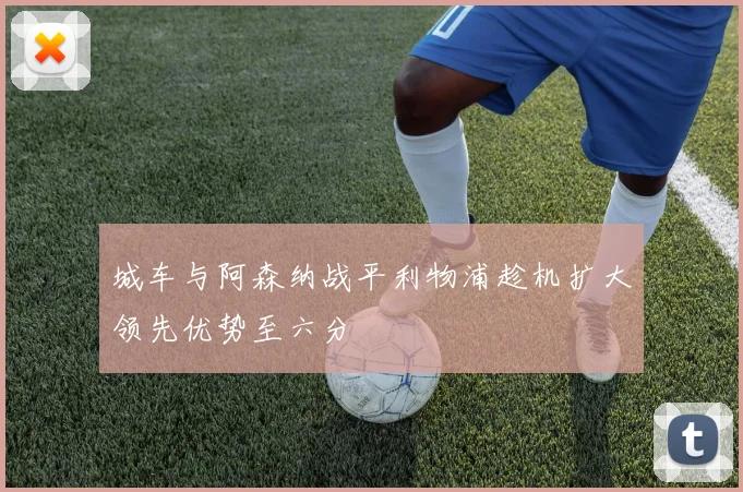 城车与阿森纳战平利物浦趁机扩大领先优势至六分