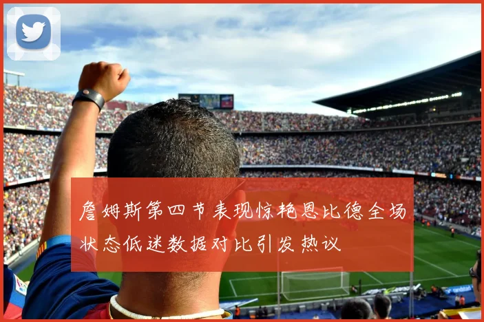 詹姆斯第四节表现惊艳恩比德全场状态低迷数据对比引发热议