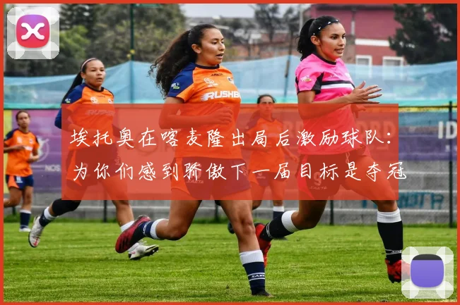 埃托奥在喀麦隆出局后激励球队：为你们感到骄傲下一届目标是夺冠