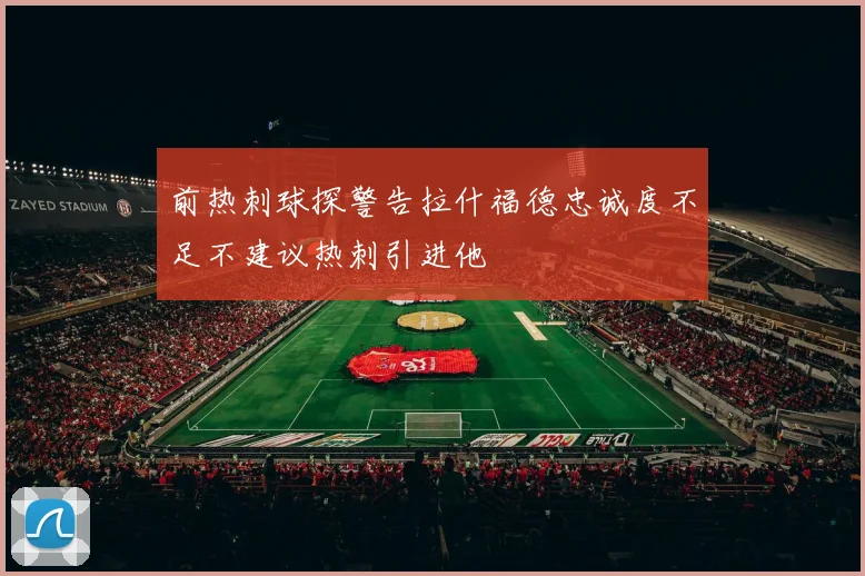 前热刺球探警告拉什福德忠诚度不足不建议热刺引进他
