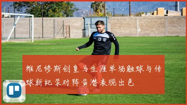 维尼修斯创皇马生涯单场触球与传球新纪录对阵黄潜表现出色