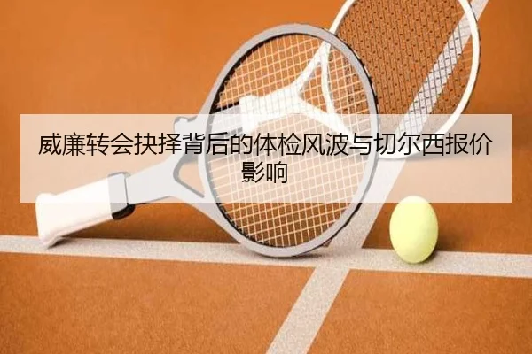 威廉转会抉择背后的体检风波与切尔西报价影响（WukongSports）
